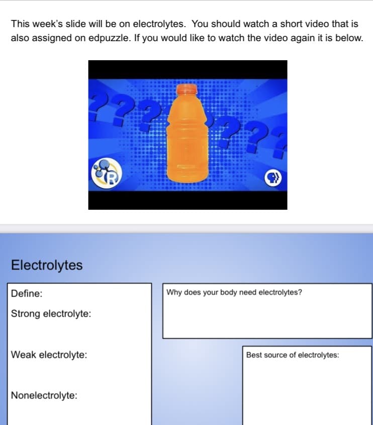 This week's slide will be on electrolytes. You should watch a short video that is
also assigned on edpuzzle. If you would like to watch the video again it is below.
Electrolytes
Define:
Why does your body need electrolytes?
Strong electrolyte:
Weak electrolyte:
Best source of electrolytes:
Nonelectrolyte:
