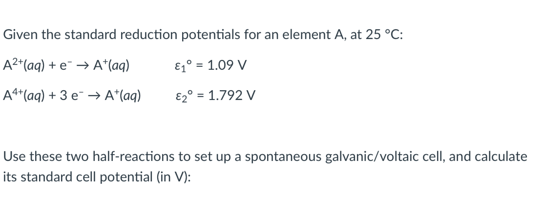 Given the standard reduction potentials for an element A, at 25 °C:
A2*(aq) + e¯ → A*(aq)
E1° = 1.09 V
A4+(aq) + 3 e¯ → A*(aq)
E2° = 1.792 V
Use these two half-reactions to set up a spontaneous galvanic/voltaic cell, and calculate
its standard cell potential (in V):
