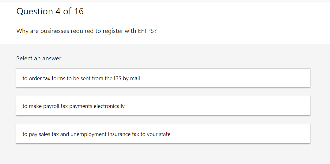 Question 4 of 16
Why are businesses required to register with EFTPS?
Select an answer:
to order tax forms to be sent from the IRS by mail
to make payroll tax payments electronically
to pay sales tax and unemployment insurance tax to your state