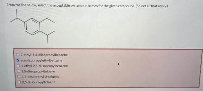 From the list below, select the acceptable systematic names for the given compound. (Select all that apply.)
2-ethyl-1,4-diisopropylbenzene
para-isopropylethylbenzene
1-ethyl-2,5-diisopropylbenzene
2,5-diisopropyltoluene
1,4-diisopropyl-2-toluene
3,6-diisopropyltoluene