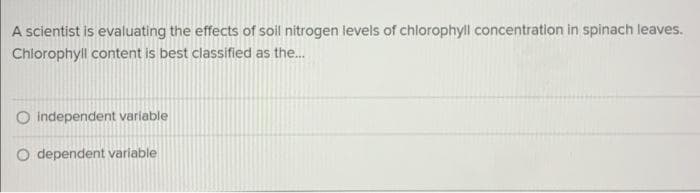 A scientist is evaluating the effects of soil nitrogen levels of chlorophyll concentration in spinach leaves.
Chlorophyll content is best classified as the...
O independent variable
O dependent variable