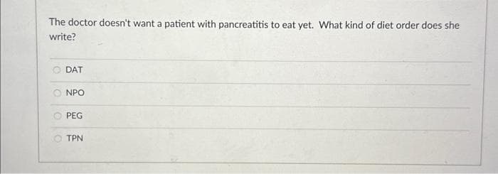 The doctor doesn't want a patient with pancreatitis to eat yet. What kind of diet order does she
write?
DAT
NPO
PEG
TPN