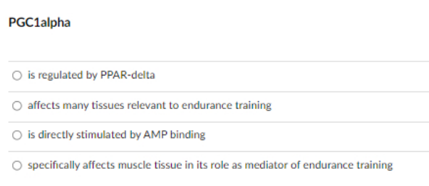 PGC1alpha
O is regulated by PPAR-delta
O affects many tissues relevant to endurance training
O is directly stimulated by AMP binding
O specifically affects muscle tissue in its role as
ediator of endurance training
