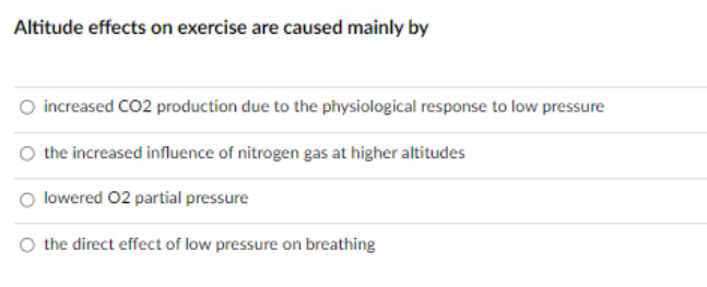 Altitude effects on exercise are caused mainly by
increased CO2 production due to the physiological response to low pressure
the increased influence of nitrogen gas at higher altitudes
lowered 02 partial pressure
the direct effect of low pressure on breathing
