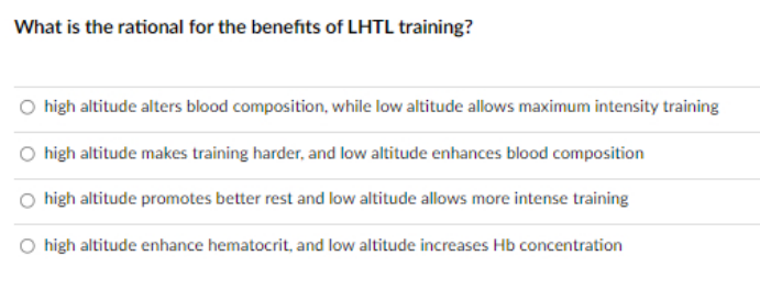 What is the rational for the benefits of LHTL training?
O high altitude alters blood composition, while low altitude allows maximum intensity training
high altitude makes training harder, and low altitude enhances blood composition
high altitude promotes better rest and low altitude allows more intense training
O high altitude enhance hematocrit, and low altitude increases Hb concentration
