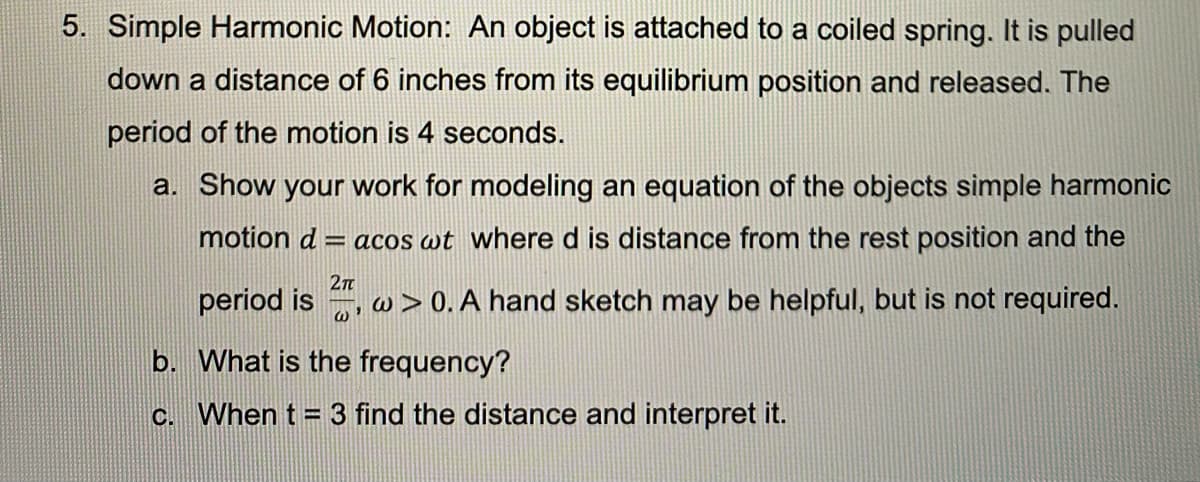5. Simple Harmonic Motion: An object is attached to a coiled spring. It is pulled
down a distance of 6 inches from its equilibrium position and released. The
period of the motion is 4 seconds.
a. Show your work for modeling an equation of the objects simple harmonic
motion d
= acos wt where d is distance from the rest position and the
period is , w > 0. A hand sketch may be helpful, but is not required.
b. What is the frequency?
c. When t = 3 find the distance and interpret it.
