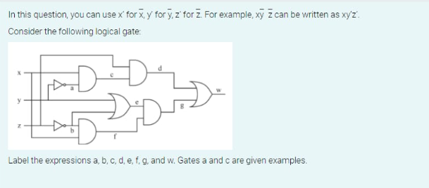 In this question, you can use x' for x, y for y, z' for Z. For example, xy z can be written as xy'z'.
Consider the following logical gate:
DDD
Label the expressions a, b, c, d, e, f, g, and w. Gates a and c are given examples.