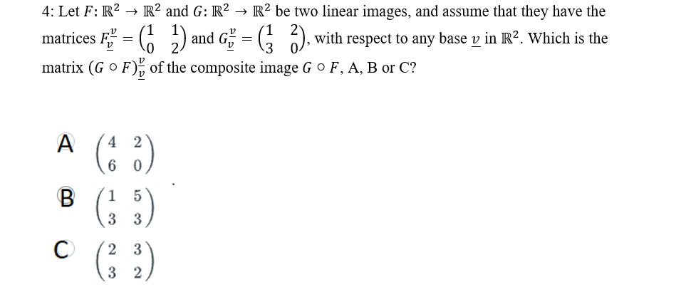 4: Let F: R² → R2 and G: R2 → R2 be two linear images, and assume that they have the
matrices F = (₂) and G² = (²2), with respect to any base v in R². Which is the
matrix (G OF) of the composite image G ° F, A, B or C?
A
B
C
2
(4²)
6
0
1 5
3 3
2
32