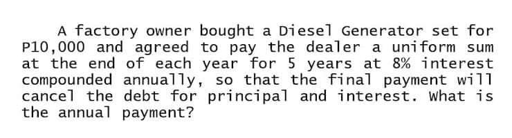 A factory owner bought a Diesel Generator set for
P10,000 and agreed to pay the dealer a uniform sum
at the end of each year for 5 years at 8% interest
compounded annually, so that the final payment will
cancel the debt for principal and interest. what is
the annual payment?
