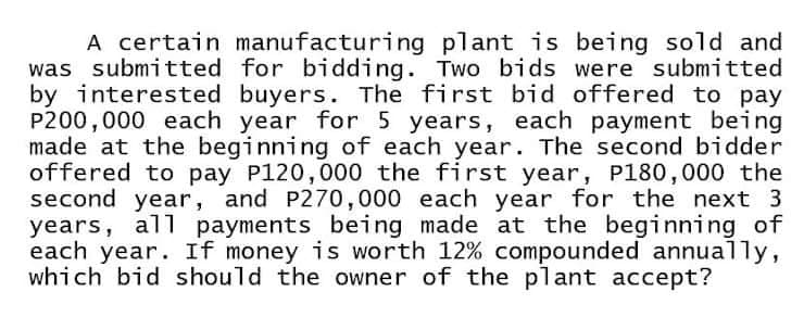 A certain manufacturing plant is being sold and
was submitted for bidding. Two bids were submitted
by interested buyers. The first bid offered to pay
P200,000 each year for 5 years, each payment being
made at the beginning of each year. The second bidder
offered to pay P120,000 the first year, P180,000 the
second year, and P270,000 each year for the next 3
years, all payments being made at the beginning of
each year. If money is worth 12% compounded annually,
which bid should the owner of the plant accept?
