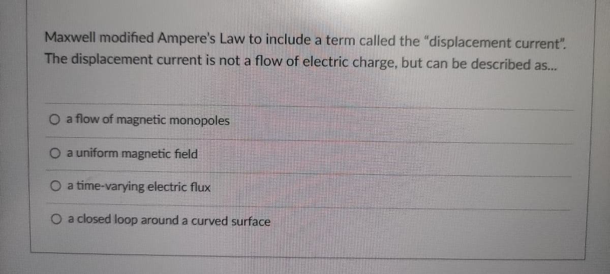 Maxwell modified Ampere's Law to include a term called the "displacement current".
The displacement current is not a flow of electric charge, but can be described as...
a flow of magnetic monopoles
a uniform magnetic field
a time-varying electric flux
a closed loop around a curved surface
