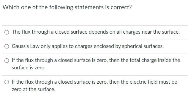 Which one of the following statements is correct?
O The flux through a closed surface depends on all charges near the surface.
O Gauss's Law only applies to charges enclosed by spherical surfaces.
O If the flux through a closed surface is zero, then the total charge inside the
surface is zero.
O If the flux through a closed surface is zero, then the electric field must be
zero at the surface.

