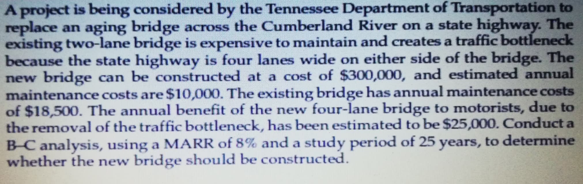 A project is being considered by the Tennessee Department of Transportation to
replace an aging bridge across the Cumberland River on a state highway. The
existing two-lane bridge is expensive to maintain and creates a traffic bottleneck
because the state highway is four lanes wide on either side of the bridge. The
new bridge can be constructed at a cost of $300,000, and estimated annual
maintenance costs are $10,000. The existing bridge has annual maintenance costs
of $18,500. The annual benefit of the new four-lane bridge to motorists, due to
the removal of the traffic bottleneck, has been estimated to be $25,000. Conduct a
B-C analysis, using a MARR of 8% and a study period of 25 years, to determine
whether the new bridge should be constructed.
