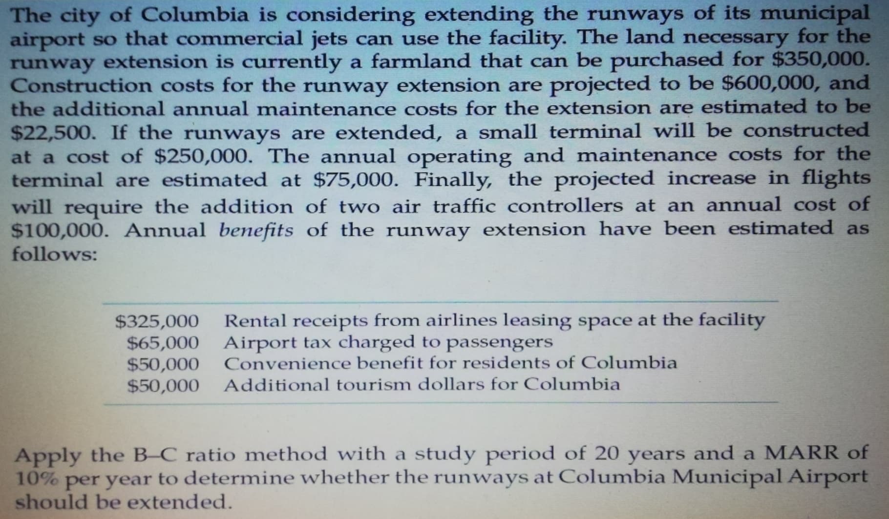 The city of Columbia is considering extending the runways of its municipal
airport so that commercial jets can use the facility. The land necessary for the
runway extension is currently a farmland that can be purchased for $350,000.
Construction costs for the runway extension are projected to be $600,000, and
the additional annual maintenance costs for the extension are estimated to be
$22,500. If the runways are extended, a small terminal will be constructed
at a cost of $250,000. The annual operating and maintenance costs for the
terminal are estimated at $75,000. Finally, the projected increase in flights
will require the addition of two air traffic controllers at an annual cost of
$100,000. Annual bemefits of the runway extension have been estimated as
follows:
Rental receipts from airlines leasing space at the facility
$325,000
$65,000 Airport tax charged to passengers
$50,000
$50,000
Convenience benefit for residents of Columbia
Additional tourism dollars for Columbia
Apply the B-C ratio method with a study period of 20 years and a MARR of
10% per year to determine whether the runways at Columbia Municipal Airport
should be extended.

