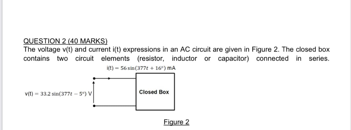 QUESTION 2 (40 MARKS)
The voltage v(t) and current i(t) expressions in an AC circuit are given in Figure 2. The closed box
contains two circuit elements (resistor, inductor or capacitor) connected in series.
i(t) = 56 sin (377t + 16°) MA
v(t)= 33.2 sin(377t -5°) V
Closed Box
Figure 2