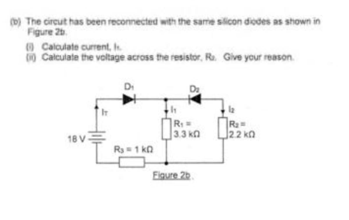 (b) The circut has been reconnected with the same silicon diodes as shown in
Figure 2b.
Calculate current, h
(i) Calculate the voltage across the resistor, R. Give your reason.
18 V
IT
Di
R3 = 1 kn
1₁
D₂
R₁ =
13.3 ΚΩ
Figure 2b
1₂
R₂ =
§2.2 ΚΩ