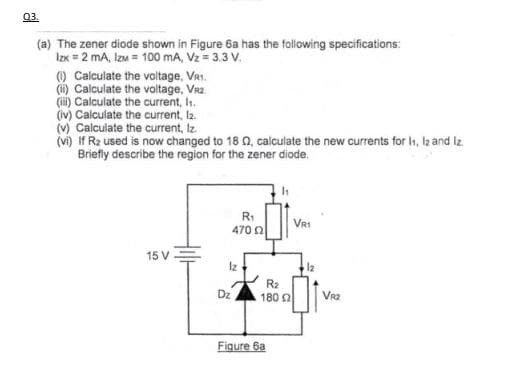 03.
(a) The zener diode shown in Figure 6a has the following specifications:
Izx = 2 mA, Izm = 100 mA, Vz = 3.3 V.
(1) Calculate the voltage, VR1.
(i) Calculate the voltage, VR2₂
(iii) Calculate the current, h.
(iv) Calculate the current, 12.
(v) Calculate the current, Iz.
(vi) If R₂ used is now changed to 180, calculate the new currents for h1, 1₂ and Iz
Briefly describe the region for the zener diode.
15 V
R₁
470 02
Iz
R₂2
180 02
Figure 6a
VR1
12
VR2