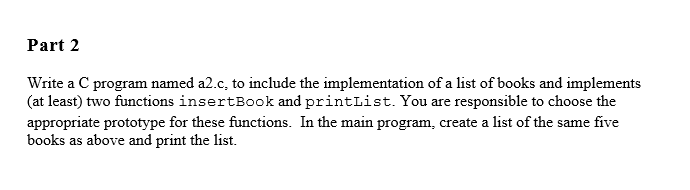 Part 2
Write a C program named a2.c, to include the implementation of a list of books and implements
(at least) two functions insertBook and printList. You are responsible to choose the
appropriate prototype for these functions. In the main program, create a list of the same five
books as above and print the list.
