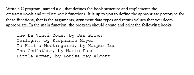 Write a C program, named a.c, that defines the book structure and implements the
createBook and printBook functions. It is up to you to define the appropriate prototype for
these functions, that is the arguments, argument data types and return values that you deem
appropriate. In the main function, the program should create and print the following books
The Da vinci Code, by Dan Brown
Twilight, by Stephanie Meyer
To Kill a Mockingbird, by Harper Lee
The Godfather, by Mario Puzo
Little Women, by Louisa May Alcott
