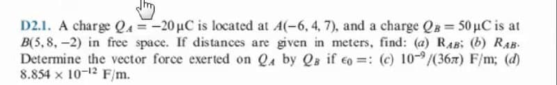 D2.1. A charge QA =-20 µC is located at A(-6, 4, 7), and a charge QB 50 µC is at
B(5,8,-2) in free space. If distances are given in meters, find: (a) RAB: (b) RAB.
Determine the vector force exerted on Qa by Qs if co =: (c) 10-/(367) F/m; (d)
8.854 x 10-12 F/m.
%3D
