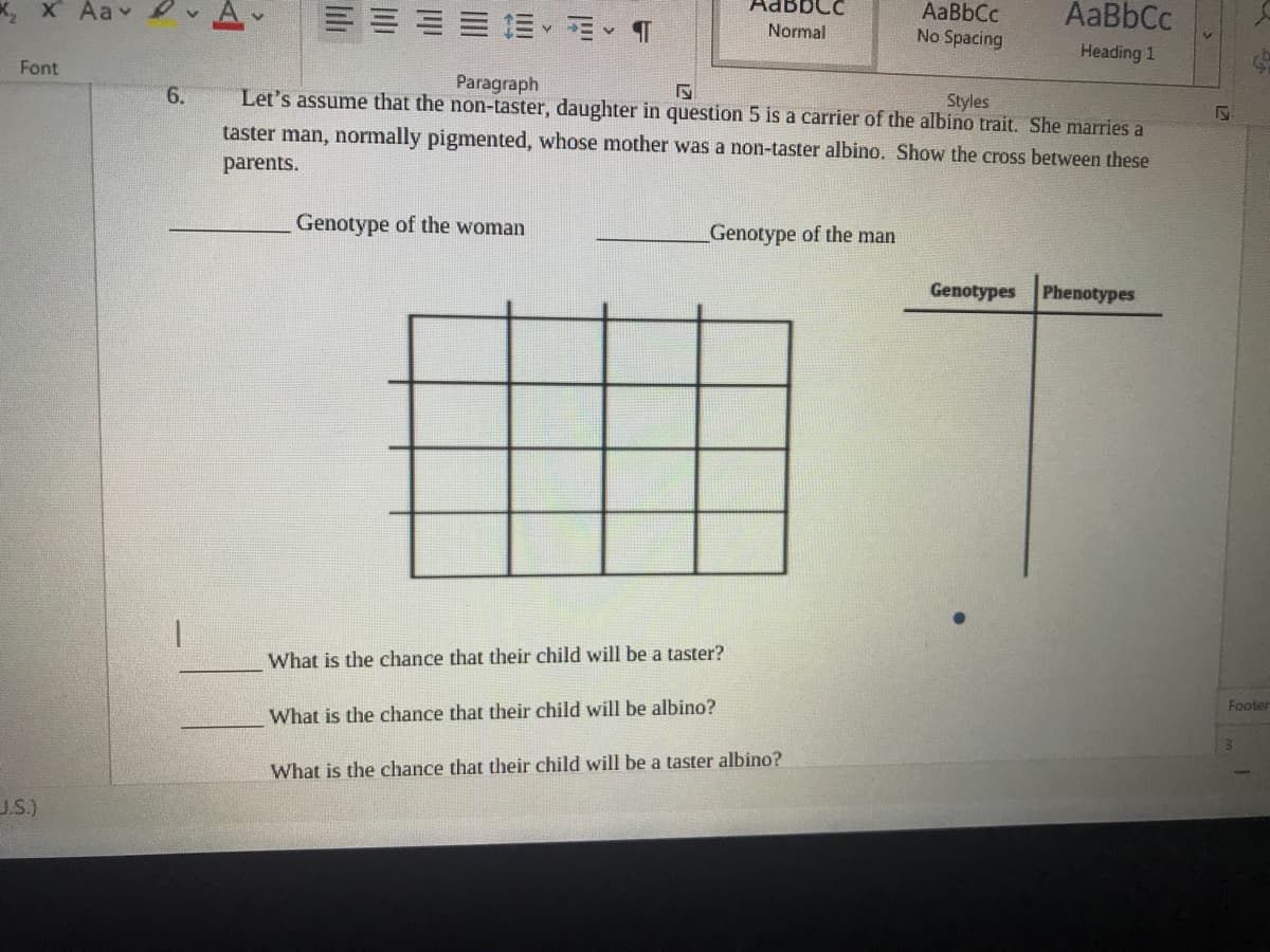 к, х Ааv
AdBbCc
AaBbCc
No Spacing
AaBbCc
三、相、 1
Normal
Heading 1
Font
Paragraph
6.
Let's assume that the non-taster, daughter in question 5 is a carrier of the albino trait. She marries a
Styles
taster man, normally pigmented, whose mother was a non-taster albino. Show the cross between these
parents.
Genotype of the woman
Genotype of the man
Genotypes Phenotypes
What is the chance that their child will be a taster?
Footer
What is the chance that their child will be albino?
What is the chance that their child will be a taster albino?
J.S.)

