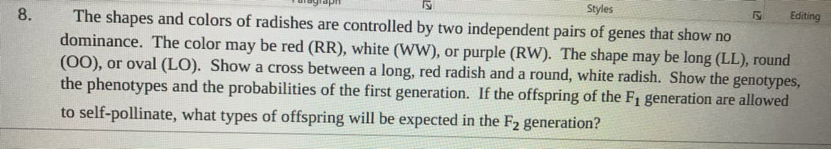 Styles
Editing
The shapes and colors of radishes are controlled by two independent pairs of genes that show no
dominance. The color may be red (RR), white (WW), or purple (RW). The shape may be long (LL), round
(00), or oval (LO). Show a cross between a long, red radish and a round, white radish. Show the genotypes,
the phenotypes and the probabilities of the first generation. If the offspring of the F1 generation are allowed
8.
to self-pollinate, what types of offspring will be expected in the F2 generation?

