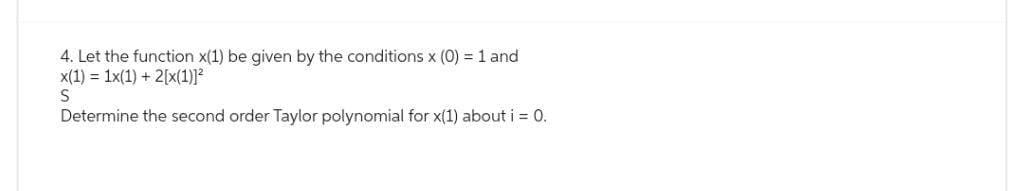 4. Let the function x(1) be given by the conditions x (0) = 1 and
x(1) 1x(1) + 2[x(1)]²
S
Determine the second order Taylor polynomial for x(1) about i = 0.