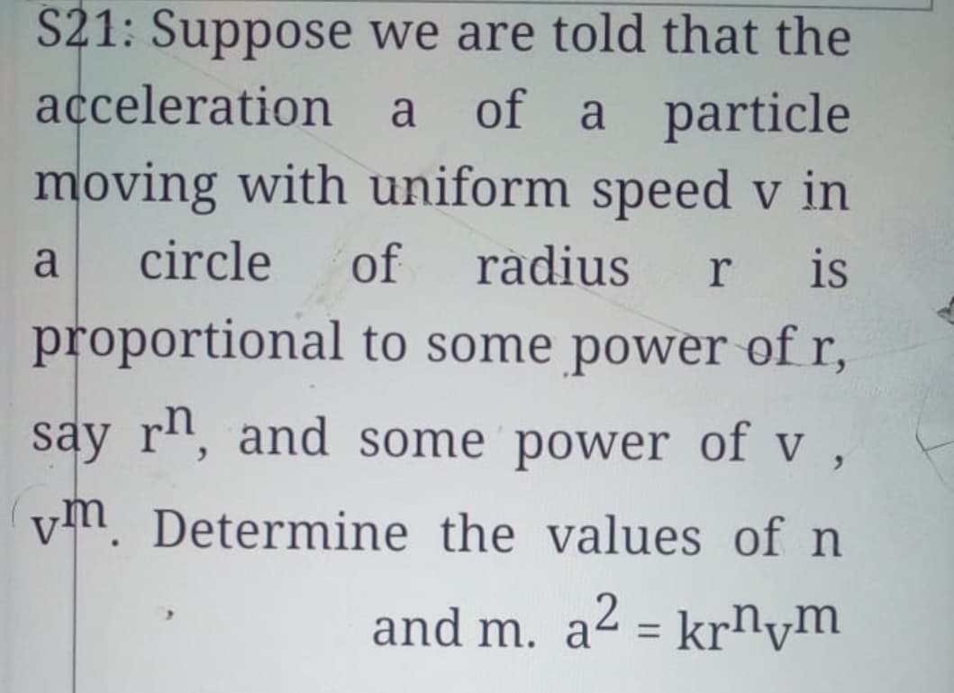 S21: Suppose we are told that the
acceleration
moving with uniform speed v in
a of a particle
a
circle
of
radius
r
is
proportional to some power of r,
say r", and some power of v ,
vm. Determine the values of n
and m. a2 = krnym
%3D
