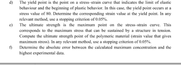 d) The yield point is the point on a stress-strain curve that indicates the limit of elastic
behaviour and the beginning of plastic behavior. In this case, the yield point occurs at a
stress value of 80. Determine the corresponding strain value at the yield point. In any
relevant method, use a stopping criterion of 0.05%.
e) The ultimate strength is the maximum point on the stress-strain curve. This
corresponds to the maximum stress that can be sustained by a structure in tension.
Compute the ultimate strength point of the polymeric material (strain value that gives
maximum stress). In any relevant method, use a stopping criterion of 0.05%.
f)
Determine the absolute error between the calculated maximum concentration and the
highest experimental data.
