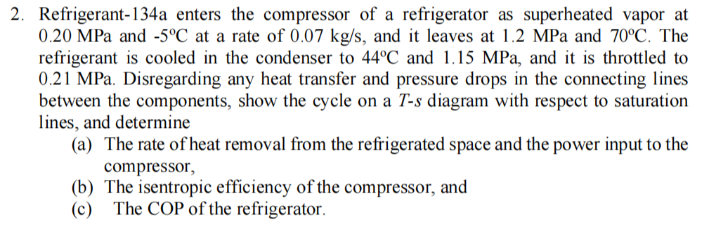 2. Refrigerant-134a enters the compressor of a refrigerator as superheated vapor at
0.20 MPa and -5°C at a rate of 0.07 kg/s, and it leaves at 1.2 MPa and 70°C. The
refrigerant is cooled in the condenser to 44°C and 1.15 MPa, and it is throttled to
0.21 MPa. Disregarding any heat transfer and pressure drops in the connecting lines
between the components, show the cycle on a T-s diagram with respect to saturation
lines, and determine
(a) The rate of heat removal from the refrigerated space and the power input to the
compressor,
(b) The isentropic efficiency of the compressor, and
(c) The COP of the refrigerator.