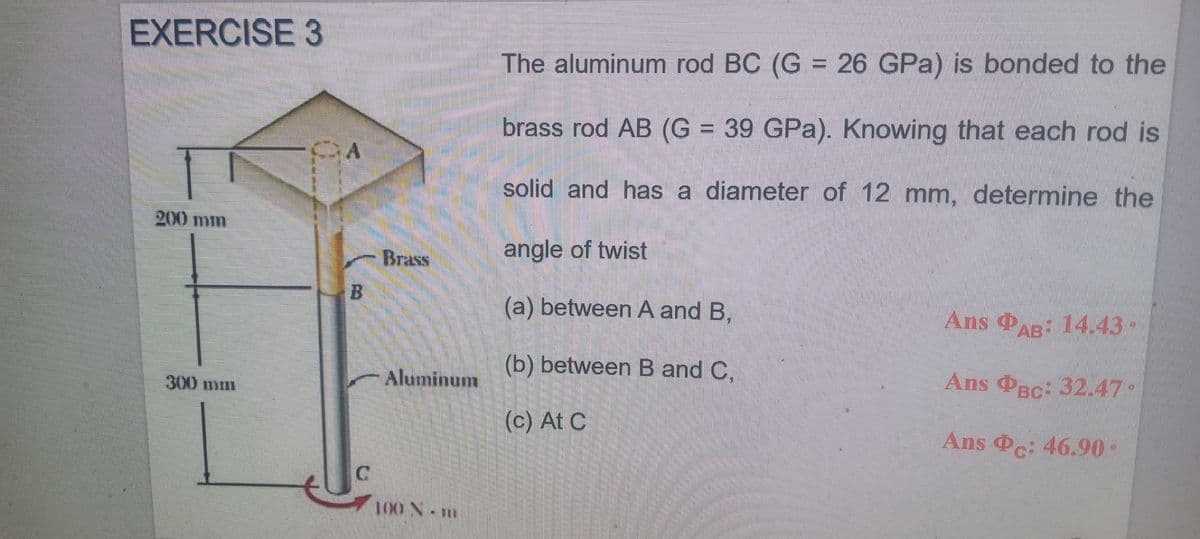 EXERCISE 3
The aluminum rod BC (G = 26 GPa) is bonded to the
brass rod AB (G = 39 GPa). Knowing that each rod is
solid and has a diameter of 12 mm, determine the
200 min
Brass
angle of twist
(a) between A and B.
Ans AR: 14.43•
Aluminum
(b) between B and C,
Ans PBc: 32.47•
300 mm
(c) At C
Ans Pc: 46.90•
100 N- m
