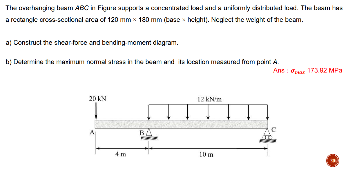 The overhanging beam ABC in Figure supports a concentrated load and a uniformly distributed load. The beam has
a rectangle cross-sectional area of 120 mm × 180 mm (base × height). Neglect the weight of the beam.
a) Construct the shear-force and bending-moment diagram.
b) Determine the maximum normal stress in the beam and its location measured from point A.
Ans: max 173.92 MPa
20 KN
12 kN/m
A
B
10 m
20
4 m