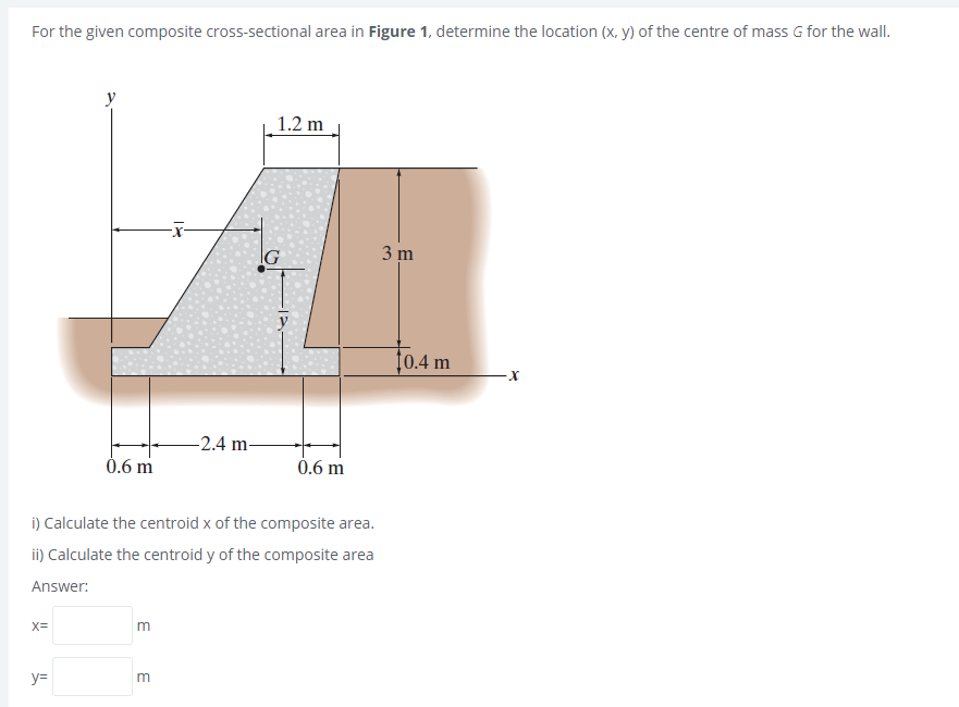 For the given composite cross-sectional area in Figure 1, determine the location (x, y) of the centre of mass G for the wall.
1.2 m
IG
3 m
10.4 m
-2.4 m-
0.6 m
0.6 m
i) Calculate the centroid x of the composite area.
ii) Calculate the centroid y of the composite area
Answer:
X=
y=
E
