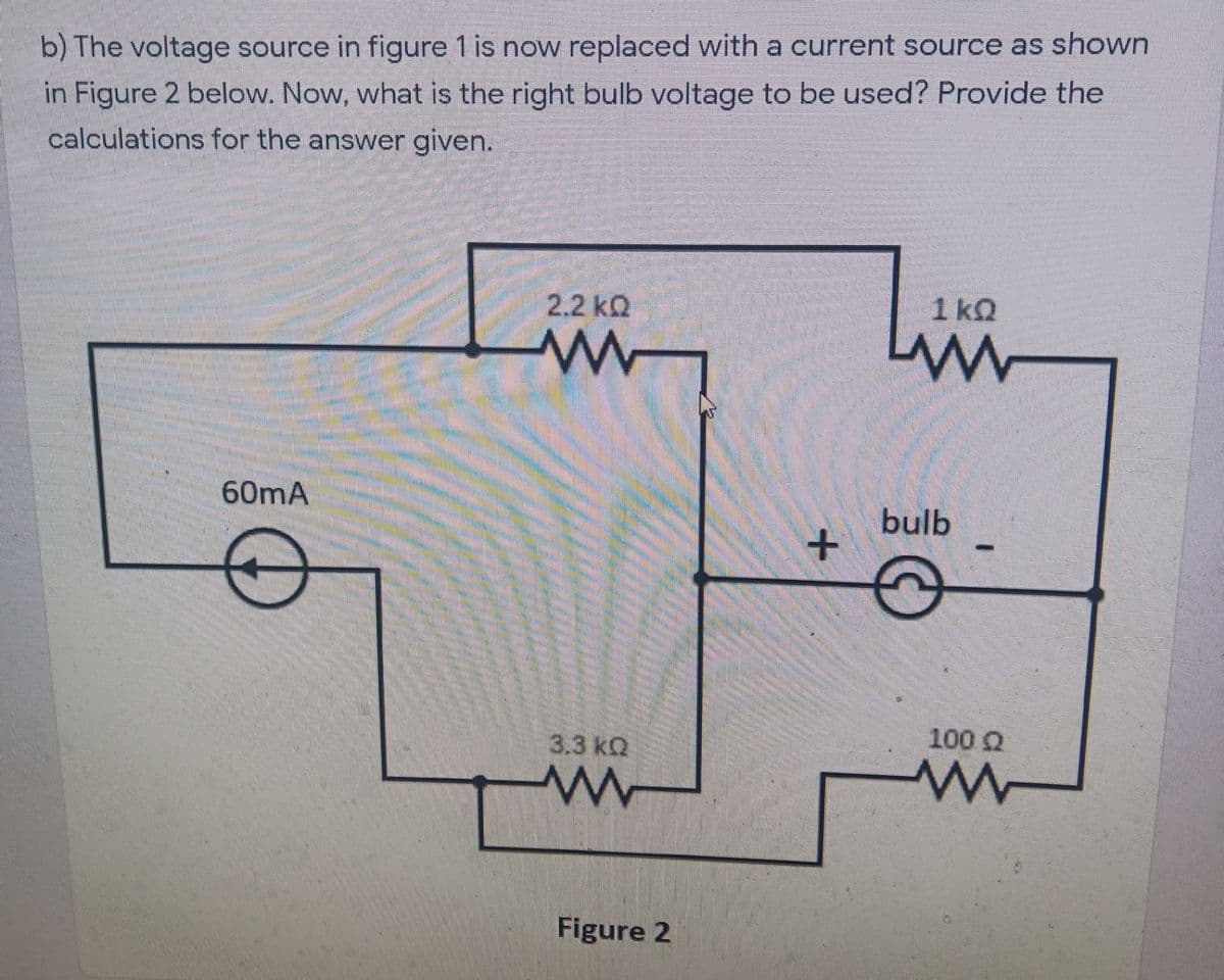 b) The voltage source in figure 1 is now replaced with a current source as shown
in Figure 2 below. Now, what is the right bulb voltage to be used? Provide the
calculations for the answer given.
2.2 kQ
1 kQ
60mA
bulb
100 Q
3.3 kQ
Figure 2

