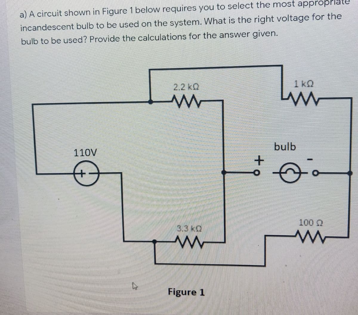 a) A circuit shown in Figure 1 below requires you to select the most appropPlat
incandescent bulb to be used on the system. What is the right voltage for the
bulb to be used? Provide the calculations for the answer given.
2.2 kQ
1 kO
bulb
110V
+
100 Q
3.3 kQ
Figure 1
