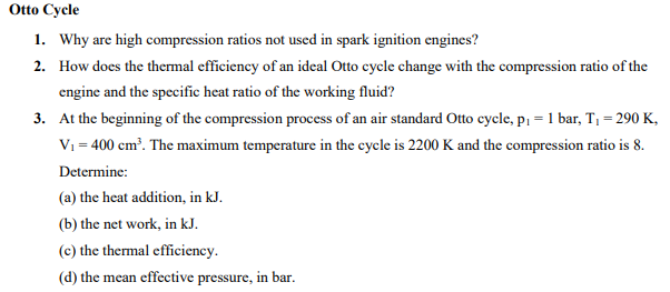 Otto Cycle
1. Why are high compression ratios not used in spark ignition engines?
2. How does the thermal efficiency of an ideal Otto cycle change with the compression ratio of the
engine and the specific heat ratio of the working fluid?
3. At the beginning of the compression process of an air standard Otto cycle, p₁ = 1 bar, T₁=290 K,
V₁ = 400 cm³. The maximum temperature in the cycle is 2200 K and the compression ratio is 8.
Determine:
(a) the heat addition, in kJ.
(b) the net work, in kJ.
(c) the thermal efficiency.
(d) the mean effective pressure, in bar.