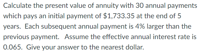 Calculate the present value of annuity with 30 annual payments
which pays an initial payment of $1,733.35 at the end of 5
years. Each subsequent annual payment is 4% larger than the
previous payment. Assume the effective annual interest rate is
0.065. Give your answer to the nearest dollar.