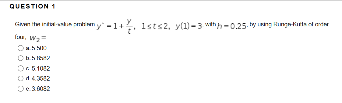 QUESTION 1
Given the initial-value problem y` = 1 +
1+½, 1st≤2, y(1)=3, with h=0.25, by using Runge-Kutta of order
four, W₂=
O a. 5.500
O b. 5.8582
O c. 5.1082
O d. 4.3582
O e. 3.6082