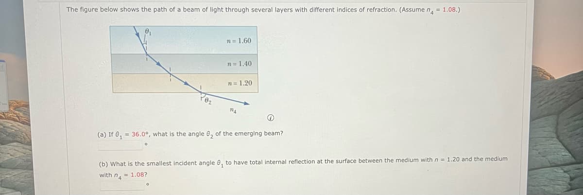 The figure below shows the path of a beam of light through several layers with different indices of refraction. (Assume n = 1.08.)
P0₂
n = 1.60
n = 1.40
n = 1.20
114
(a) If 8₁ = 36.0°, what is the angle 8₂ of the emerging beam?
(b) What is the smallest incident angle 0₁ to have total internal reflection at the surface between the medium with n = 1.20 and the medium
with n = 1.08?