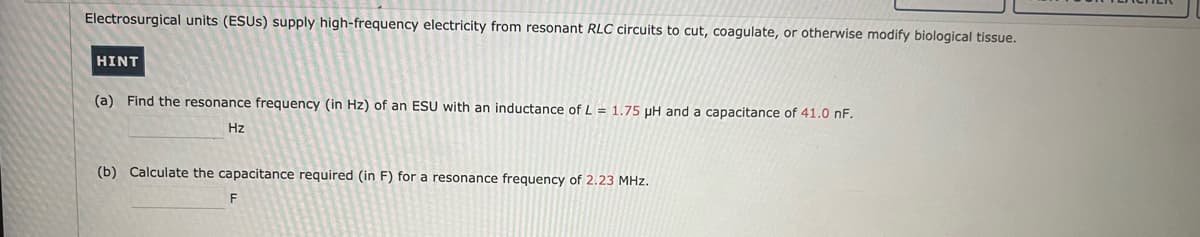 Electrosurgical units (ESUS) supply high-frequency electricity from resonant RLC circuits to cut, coagulate, or otherwise modify biological tissue.
|HINT
(a) Find the resonance frequency (in Hz) of an ESU with an inductance of L = 1.75 μH and a capacitance of 41.0 nF.
Hz
(b) Calculate the capacitance required (in F) for a resonance frequency of 2.23 MHz.
F