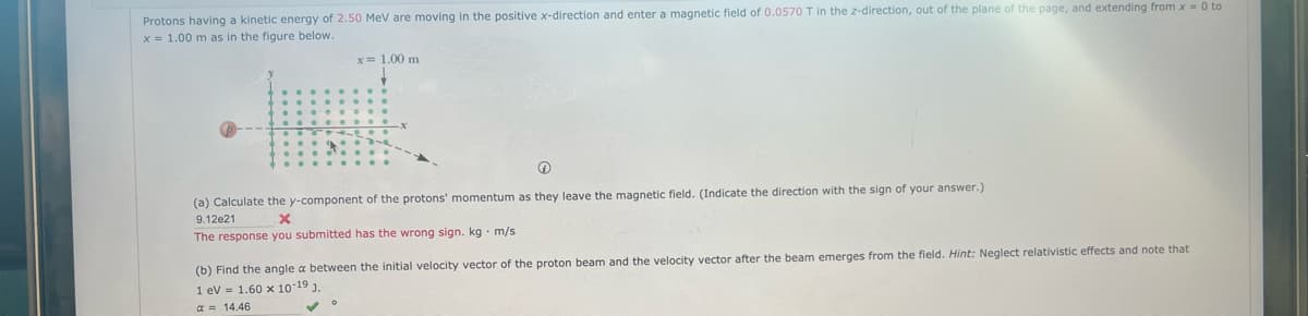 Protons having a kinetic energy of 2.50 MeV are moving in the positive x-direction and enter a magnetic field of 0.0570 T in the z-direction, out of the plane of the page, and extending from x = 0 to
x = 1.00 m as in the figure below.
x= 1.00 m
(a) Calculate the y-component of the protons' momentum as they leave the magnetic field. (Indicate the direction with the sign of your answer.)
9.12e21
X
The response you submitted has the wrong sign. kg m/s
(b) Find the angle a between the initial velocity vector of the proton beam and the velocity vector after the beam emerges from the field. Hint: Neglect relativistic effects and note that
1 eV 1.60 x 10-19 J.
α = 14.46