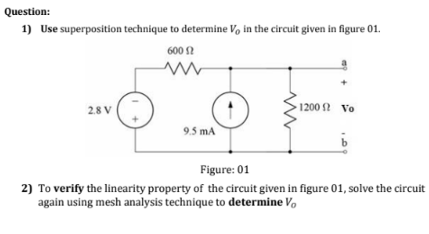 Question:
1) Use superposition technique to determine V, in the circuit given in figure 01.
600 N
2.8 V
1200 2 Vo
9.5 mA
Figure: 01
2) To verify the linearity property of the circuit given in figure 01, solve the circuit
again using mesh analysis technique to determine Vo
