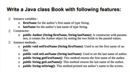 Write a Java class Book with following features:
O Instance variables :
o firstName for the author's first name of type String.
o lastName for the author's last name of type String.
O Constructor:
o public Author (String firstName, String lastName): A constructor with parame-
ters, it creates the Author object by setting the two fields to the passed values.
O Instance methods:
o public void setFirstName (String firstName): Used to set the first name of au-
thor.
o public void setLastName (String lastName): Used to set the last name of author.
o public String getFirstName(): This method returns the first name of the author.
o public String getLastName(): This method returns the last name of the author.
o public String toString(): This method printed out author's name to the screen.
