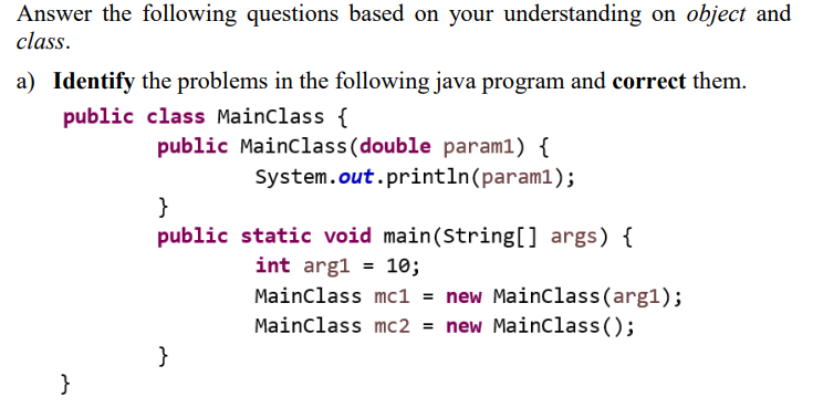 Answer the following questions based on your understanding on object and
class.
a) Identify the problems in the following java program and correct them.
public class Mainclass {
public Mainclass(double param1) {
System.out.println(param1);
}
public static void main(String[] args) {
int arg1
10;
Mainclass mc1 = new MainClass(arg1);
Mainclass mc2 = new Mainclass();
}
}
