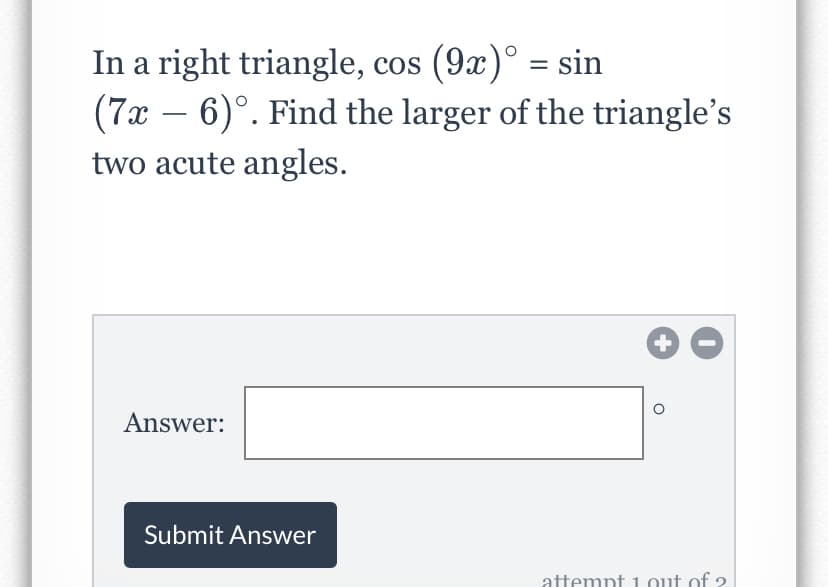 In a right triangle, cos (9x)° = sin
(7x – 6)°. Find the larger of the triangle's
two acute angles.
-
Answer:
Submit Answer
attempt 1.out of 2
