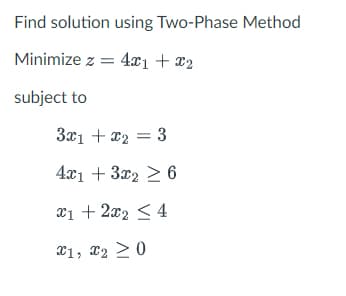 Find solution using Two-Phase Method
Minimize z = 4x1 + x2
subject to
3x1 + x₂ = 3
4x1 + 3x2 ≥ 6
x1 + 2x₂ ≤ 4
x1, x2 > 0
