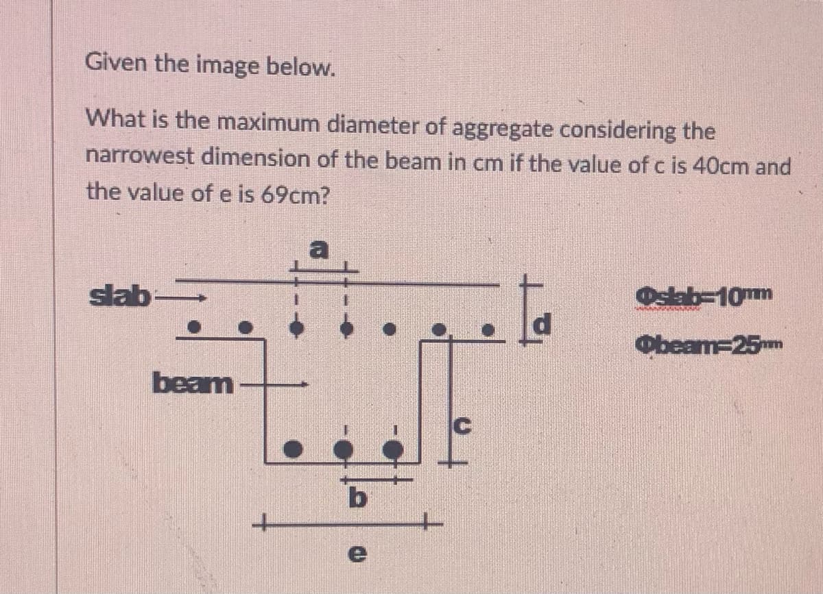Given the image below.
What is the maximum diameter of aggregate considering the
narrowest dimension of the beam in cm if the value of c is 40cm and
the value of e is 69cm?
slab
Oslab=10mm
Obeam=25™m
beam
b
e