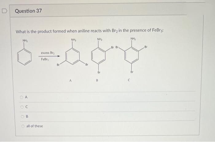 D
Question 37
What is the product formed when aniline reacts with Br₂ in the presence of FeBr3:
O
NH₂
A
C
B
excess Br₂
FeBry
all of these
Br
NH₂
A
Br
NH₂
B
Br Bri
,
NH₂
Br