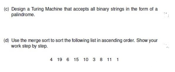 (c) Design a Turing Machine that accepts all binary strings in the form of a
palindrome.
(d) Use the merge sort to sort the following list in ascending order. Show your
work step by step.
4 19 6 15 10 3 8 11 1