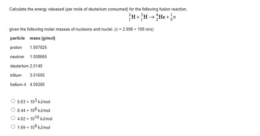 Calculate the energy released (per mole of deuterium consumed) for the following fusion reaction,
?H+H→He +n
given the following molar masses of nucleons and nuclei. (c = 2.998 x 108 m/s)
particle mass (g/mol)
proton
1.007825
neutron
1.008665
deuterium 2.0140
tritium
3.01605
helium-4 4.00260
5.63 x 103 kJ/mol
8.44 x 108 kJ/mol
4.62 x 1010 kJ/mol
1.69 x 109 kJ/mol
